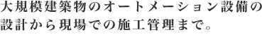 大規模建築物のオートメーション設備の設計から現場での施工管理まで。